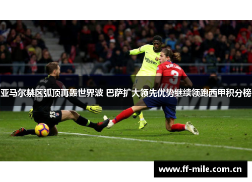 亚马尔禁区弧顶再轰世界波 巴萨扩大领先优势继续领跑西甲积分榜 亚马尔禁区弧顶再轰世界波 巴萨扩大领先优势继续领跑西甲积分榜